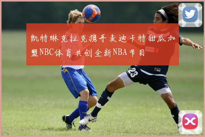 凯特琳克拉克携手麦迪卡特甜瓜加盟NBC体育共创全新NBA节目