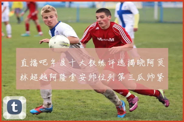 直播吧年度十大教练评选揭晓阿莫林超越阿隆索安帅位列第三瓜帅紧随其后
