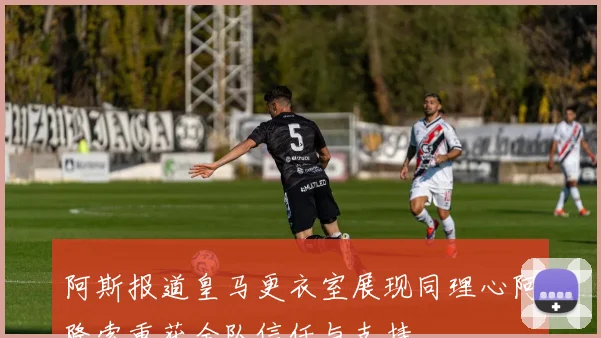 阿斯报道皇马更衣室展现同理心阿隆索重获全队信任与支持