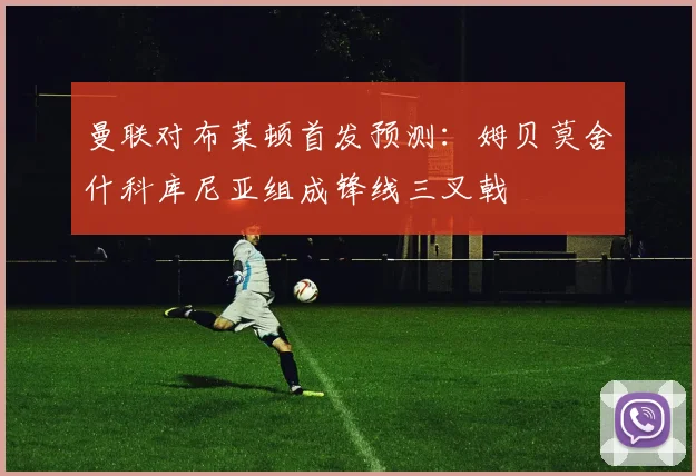 曼联对布莱顿首发预测：姆贝莫舍什科库尼亚组成锋线三叉戟