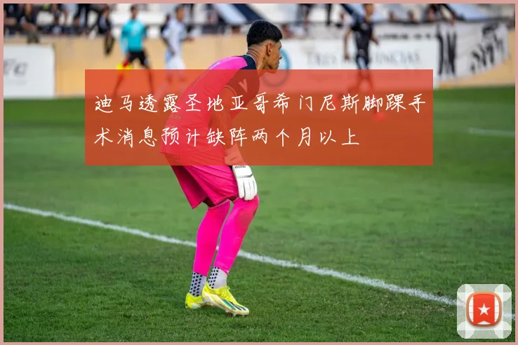 迪马透露圣地亚哥希门尼斯脚踝手术消息预计缺阵两个月以上
