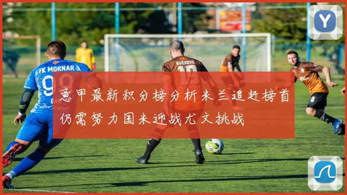 意甲最新积分榜分析米兰追赶榜首仍需努力国米迎战尤文挑战