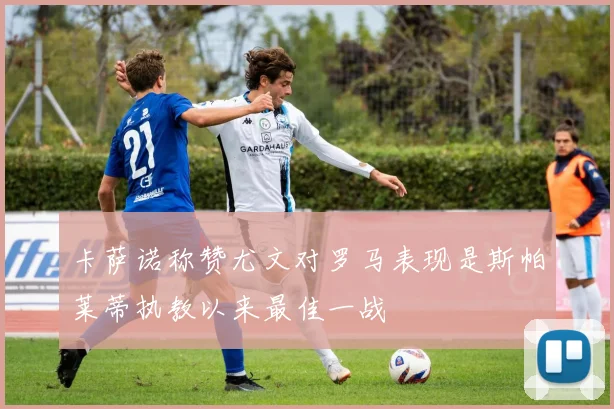 卡萨诺称赞尤文对罗马表现是斯帕莱蒂执教以来最佳一战