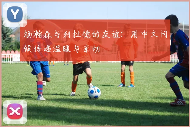 杨瀚森与利拉德的友谊：用中文问候传递温暖与亲切