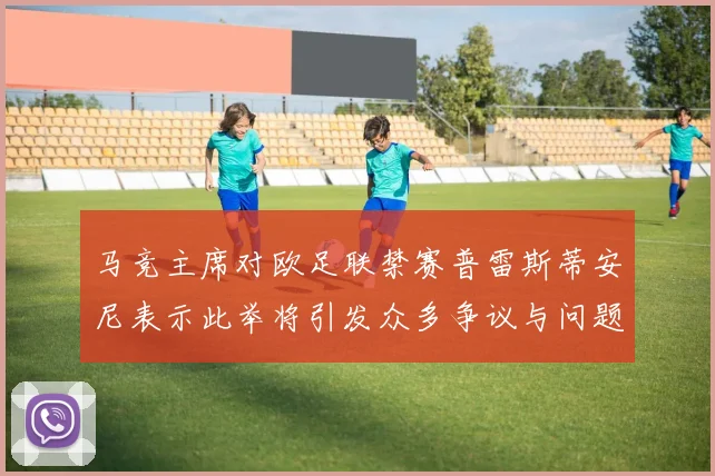 马竞主席对欧足联禁赛普雷斯蒂安尼表示此举将引发众多争议与问题