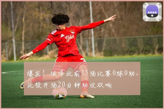 爆发！埃泽此前15场比赛0球0助，此役开场20分钟助攻双响
