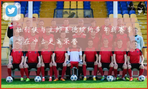 独行侠与主帅基德续约多年新赛季志在冲击更高荣誉