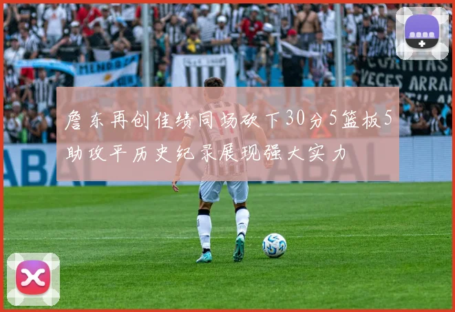 詹东再创佳绩同场砍下30分5篮板5助攻平历史纪录展现强大实力