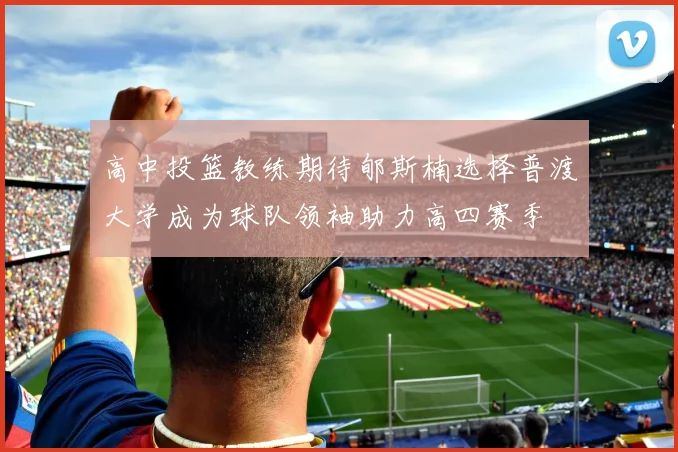 高中投篮教练期待郇斯楠选择普渡大学成为球队领袖助力高四赛季