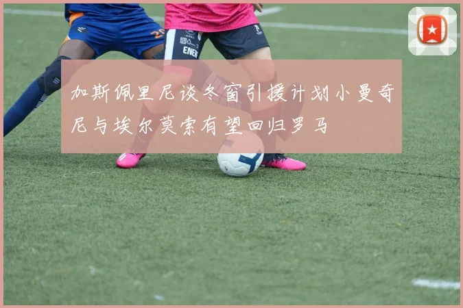 加斯佩里尼谈冬窗引援计划小曼奇尼与埃尔莫索有望回归罗马