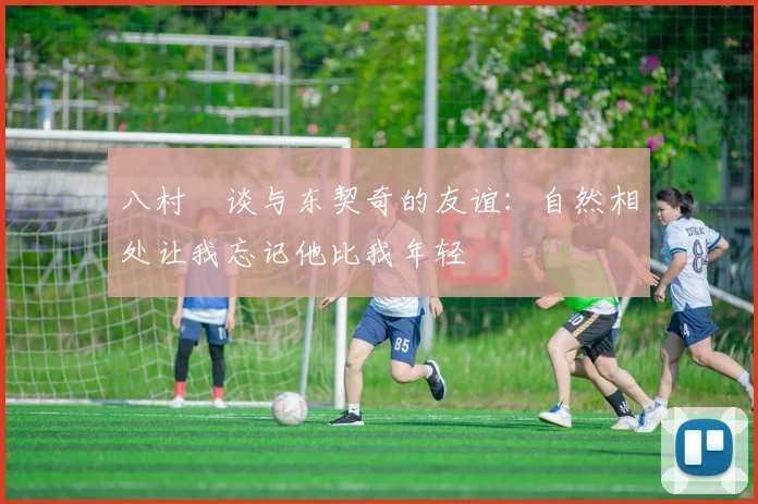 八村塁谈与东契奇的友谊：自然相处让我忘记他比我年轻