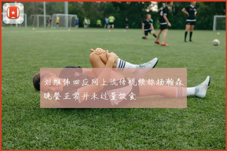 刘维伟回应网上流传视频称杨瀚森晚餐正常并未过量饮食