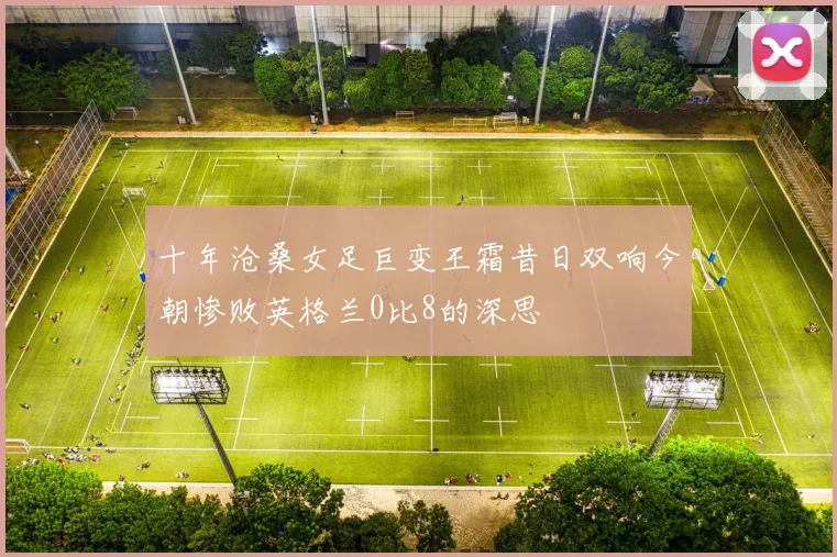 十年沧桑女足巨变王霜昔日双响今朝惨败英格兰0比8的深思