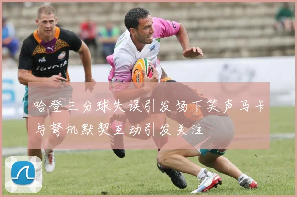 哈登三分球失误引发场下笑声马卡与弩机默契互动引发关注