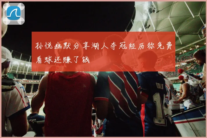 孙悦幽默分享湖人夺冠经历称免费看球还赚了钱