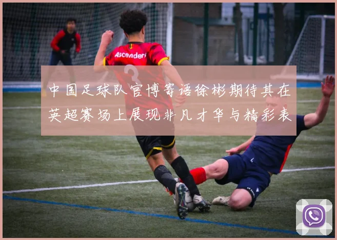 中国足球队官博寄语徐彬期待其在英超赛场上展现非凡才华与精彩表现
