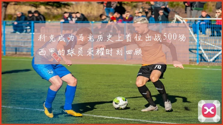 科克成为马竞历史上首位出战500场西甲的球员荣耀时刻回顾
