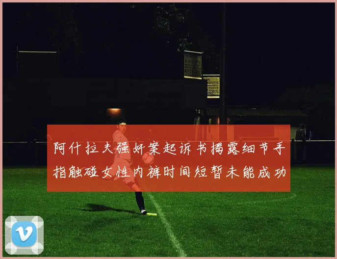 阿什拉夫强奸案起诉书揭露细节手指触碰女性内裤时间短暂未能成功挣脱
