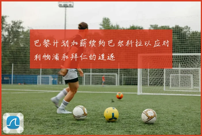 巴黎计划加薪续约巴尔科拉以应对利物浦和拜仁的追逐