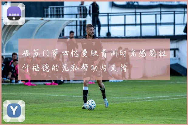 福苏门萨回忆曼联青训时光感恩拉什福德的无私帮助与支持