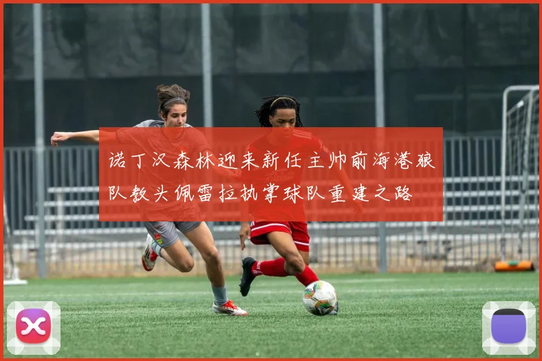 诺丁汉森林迎来新任主帅前海港狼队教头佩雷拉执掌球队重建之路