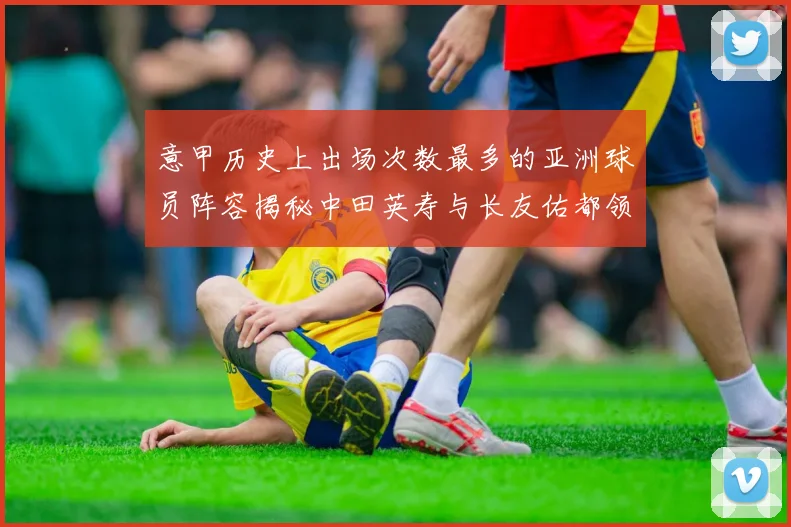 意甲历史上出场次数最多的亚洲球员阵容揭秘中田英寿与长友佑都领衔
