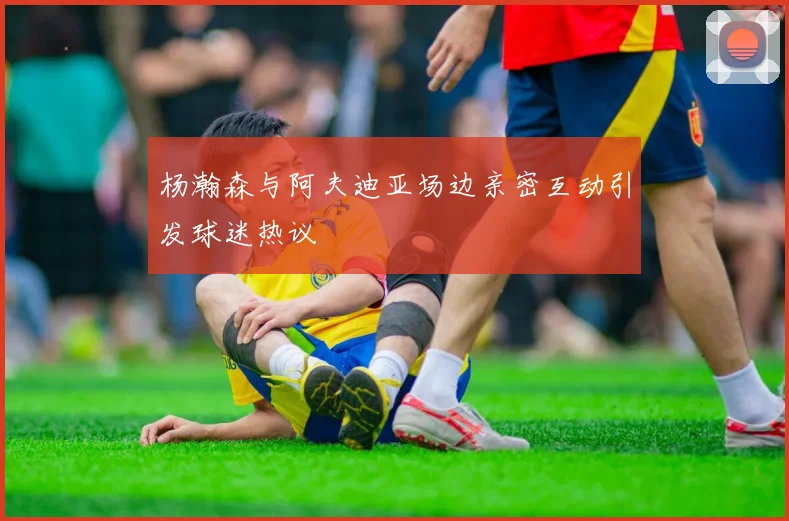 杨瀚森与阿夫迪亚场边亲密互动引发球迷热议