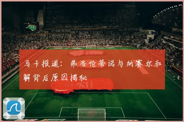 马卡报道：弗洛伦蒂诺与纳赛尔和解背后原因揭秘