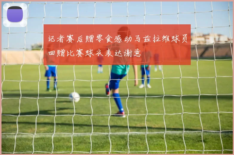 记者赛后赠零食感动马兹拉维球员回赠比赛球衣表达谢意