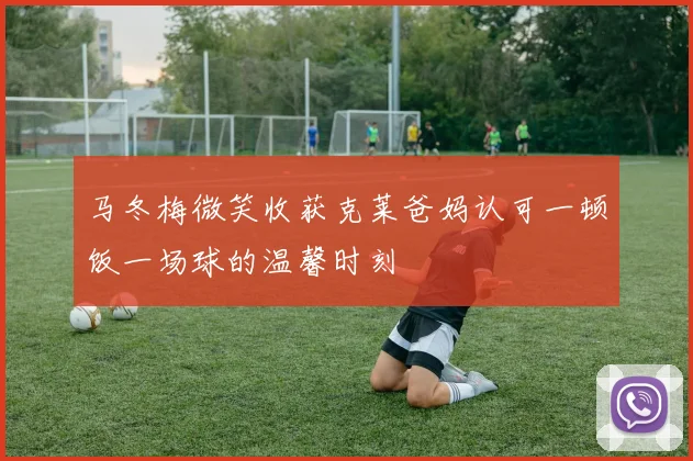 马冬梅微笑收获克莱爸妈认可一顿饭一场球的温馨时刻