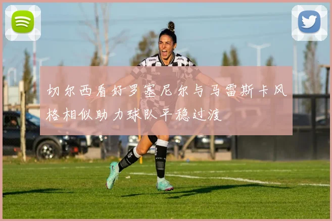 切尔西看好罗塞尼尔与马雷斯卡风格相似助力球队平稳过渡