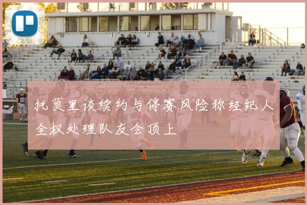 托莫里谈续约与停赛风险称经纪人全权处理队友会顶上