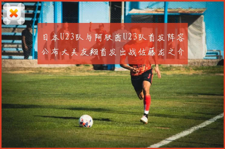 日本U23队与阿联酋U23队首发阵容公布大关友翔首发出战佐藤龙之介替补待命