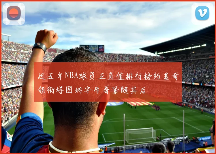 近五年NBA球员正负值排行榜约基奇领衔塔图姆字母哥紧随其后