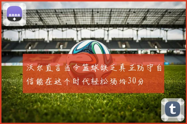 沃尔直言当今篮球缺乏真正防守自信能在这个时代轻松场均30分