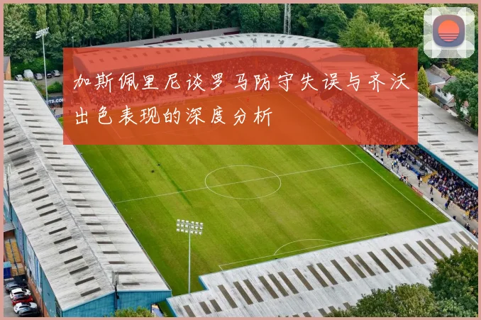 加斯佩里尼谈罗马防守失误与齐沃出色表现的深度分析