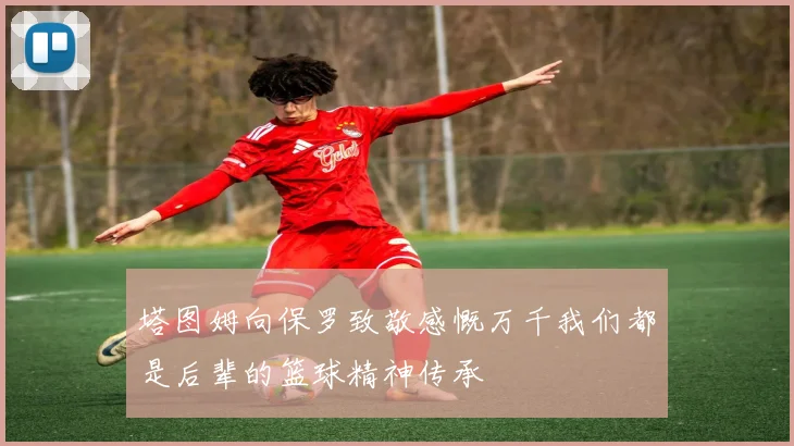 塔图姆向保罗致敬感慨万千我们都是后辈的篮球精神传承