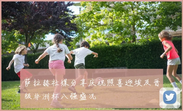 萨拉赫社媒分享庆祝照喜迎埃及晋级非洲杯八强盛况