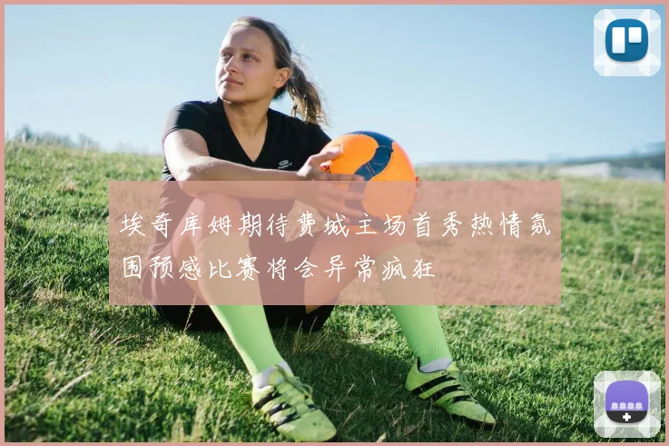 埃奇库姆期待费城主场首秀热情氛围预感比赛将会异常疯狂