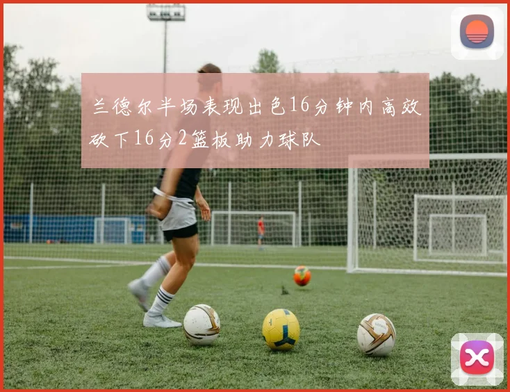 兰德尔半场表现出色16分钟内高效砍下16分2篮板助力球队