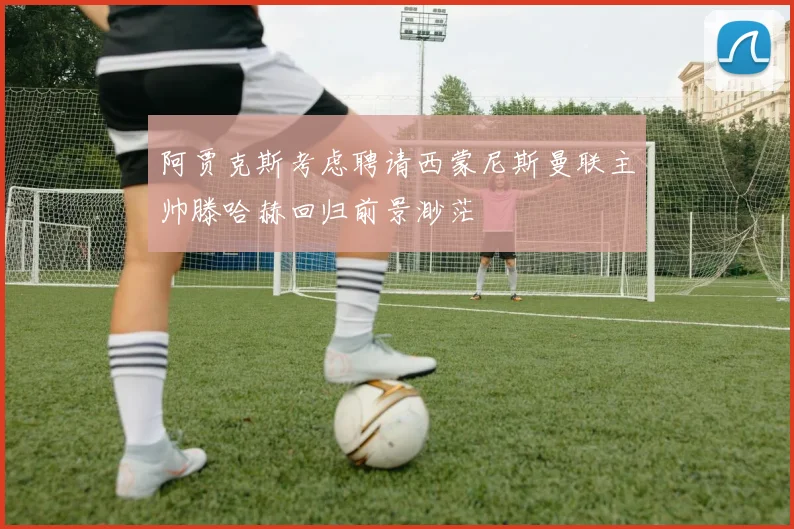 阿贾克斯考虑聘请西蒙尼斯曼联主帅滕哈赫回归前景渺茫